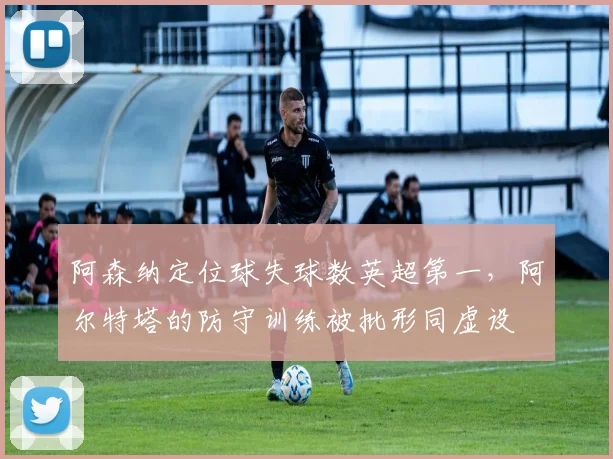 阿森纳定位球失球数英超第一，阿尔特塔的防守训练被批形同虚设